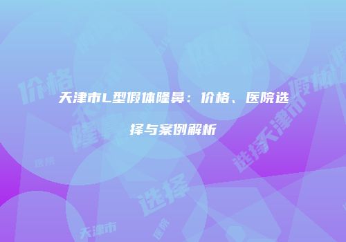 天津市L型假体隆鼻：价格、医院选择与案例解析