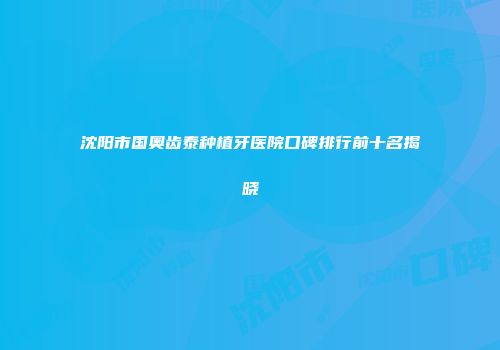 沈阳市国奥齿泰种植牙医院口碑排行前十名揭晓