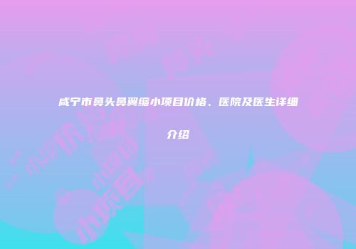 咸宁市鼻头鼻翼缩小项目价格、医院及医生详细介绍