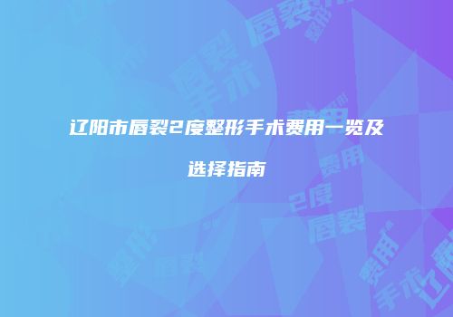 辽阳市唇裂2度整形手术费用一览及选择指南