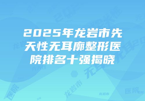 2025年龙岩市先天性无耳廓整形医院排名十强揭晓