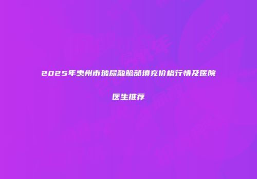2025年惠州市玻尿酸脸部填充价格行情及医院医生推荐