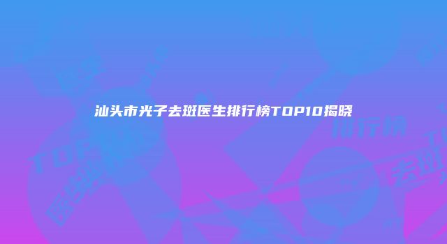 汕头市光子去斑医生排行榜TOP10揭晓