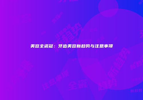美容全瓷冠：牙齿美容新趋势与注意事项