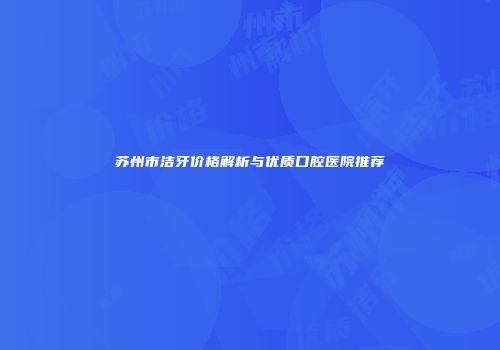 苏州市洁牙价格解析与优质口腔医院推荐
