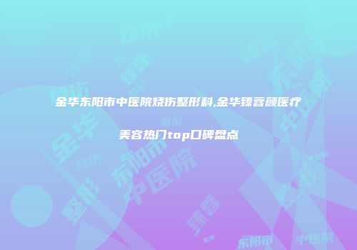 金华东阳市中医院烧伤整形科,金华臻蓉颜医疗美容热门top口碑盘点