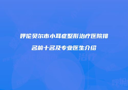 呼伦贝尔市小耳症整形治疗医院排名前十名及专业医生介绍