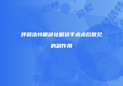 呼和浩特眼部祛眼袋手术术后常见的副作用