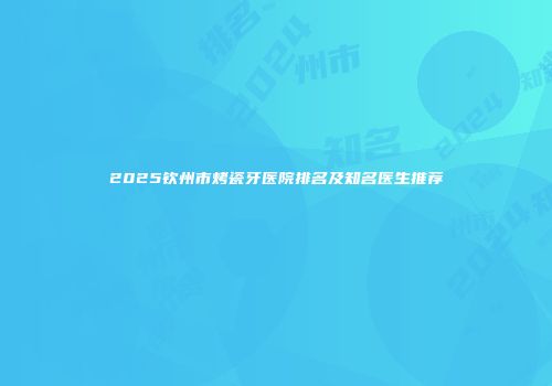 2025钦州市烤瓷牙医院排名及知名医生推荐