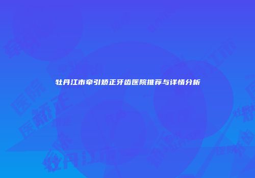 牡丹江市牵引矫正牙齿医院推荐与详情分析