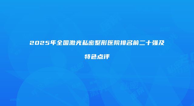 2025年全国激光私密整形医院排名前二十强及特色点评