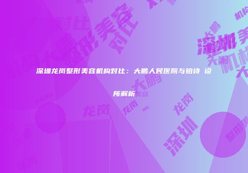 深圳龙岗整形美容机构对比：大鹏人民医院与铂诗玥诊所解析