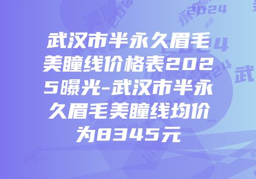 武汉市半永久眉毛美瞳线价格表2025曝光-武汉市半永久眉毛美瞳线均价为8345元