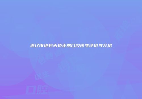 通辽市地包天矫正器口腔医生评价与介绍