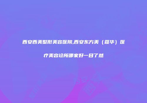 西安西美整形美容医院,西安东方美（蔻华）医疗美容诊所哪家好一目了然