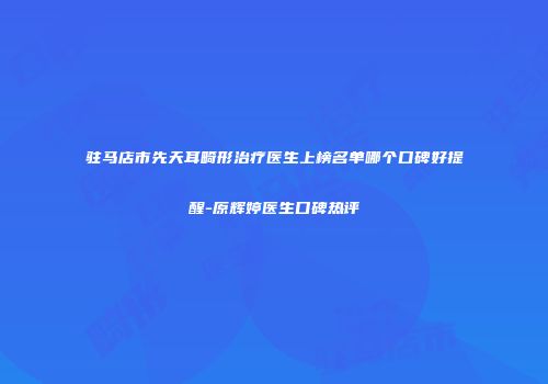 驻马店市先天耳畸形治疗医生上榜名单哪个口碑好提醒-原辉婷医生口碑热评