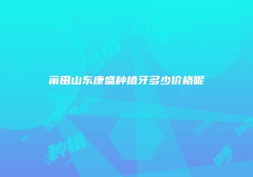 莆田山东康盛种植牙多少价格呢