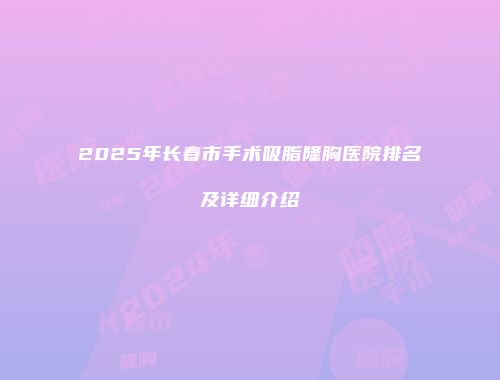 2025年长春市手术吸脂隆胸医院排名及详细介绍