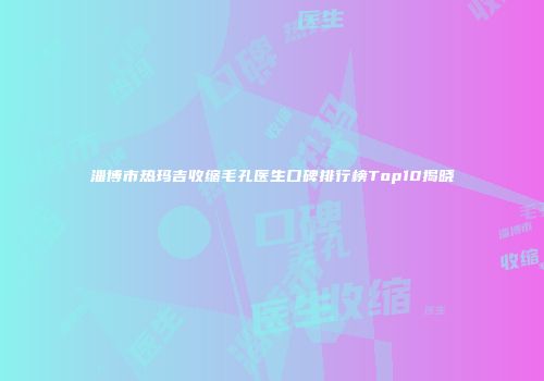 淄博市热玛吉收缩毛孔医生口碑排行榜Top10揭晓