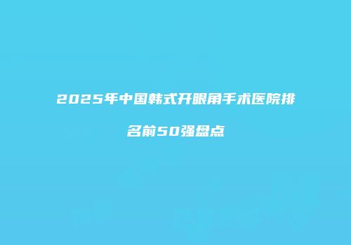 2025年中国韩式开眼角手术医院排名前50强盘点