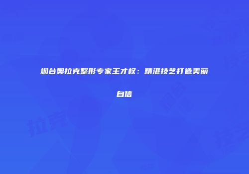 烟台奥拉克整形专家王才权：精湛技艺打造美丽自信