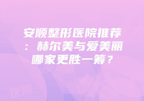 安顺整形医院推荐：赫尔美与爱美丽哪家更胜一筹？