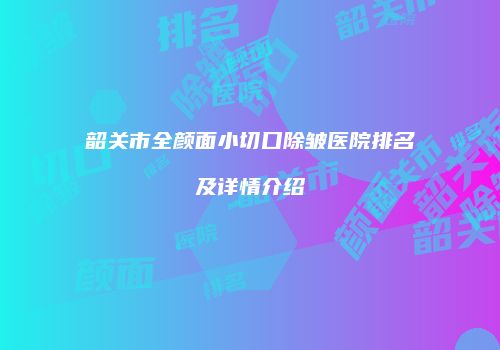 韶关市全颜面小切口除皱医院排名及详情介绍