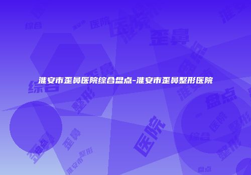 淮安市歪鼻医院综合盘点-淮安市歪鼻整形医院