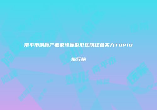 南平市剖腹产疤痕修复整形医院综合实力TOP10排行榜