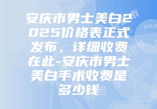 安庆市男士美白2025价格表正式发布，详细收费在此-安庆市男士美白手术收费是多少钱