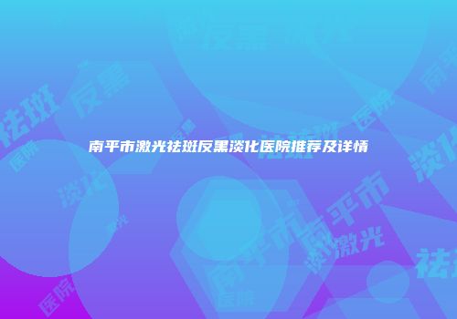 南平市激光祛斑反黑淡化医院推荐及详情