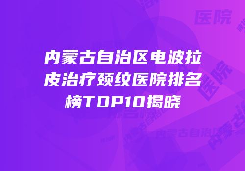 内蒙古自治区电波拉皮治疗颈纹医院排名榜TOP10揭晓