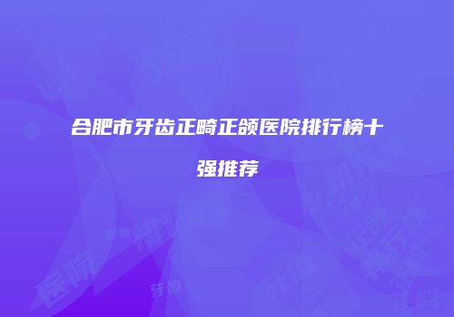 合肥市牙齿正畸正颌医院排行榜十强推荐