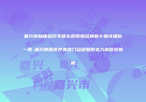 嘉兴市自体组织丰额头医院排名榜前十强详细贴一览-嘉兴韩辰医疗美容门诊部整形实力高低任你挑