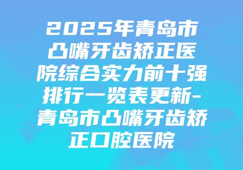 2025年青岛市凸嘴牙齿矫正医院综合实力前十强排行一览表更新-青岛市凸嘴牙齿矫正口腔医院