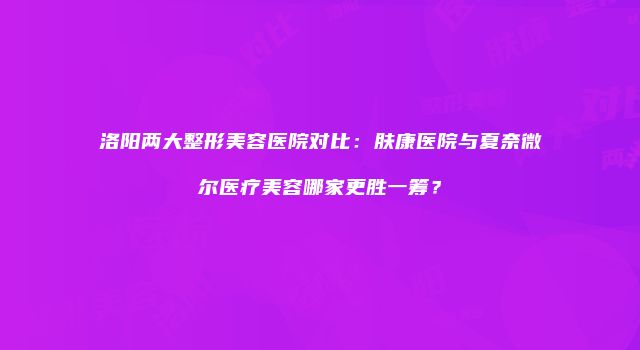 洛阳两大整形美容医院对比：肤康医院与夏奈微尔医疗美容哪家更胜一筹？