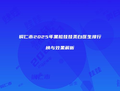 铜仁市2025年黑脸娃娃美白医生排行榜与效果解析