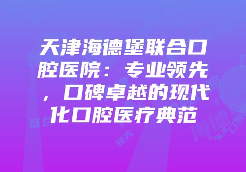 天津海德堡联合口腔医院：专业领先，口碑卓越的现代化口腔医疗典范