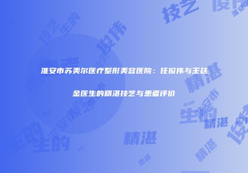 淮安市苏美尔医疗整形美容医院：任俊伟与王廷金医生的精湛技艺与患者评价