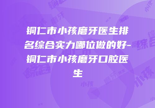 铜仁市小孩磨牙医生排名综合实力哪位做的好-铜仁市小孩磨牙口腔医生