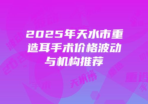 2025年天水市重造耳手术价格波动与机构推荐