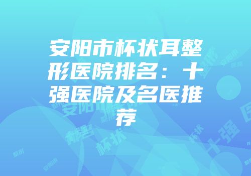 安阳市杯状耳整形医院排名：十强医院及名医推荐