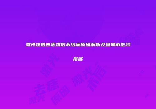 激光祛斑去痣术后不结痂原因解析及宣城市医院排名