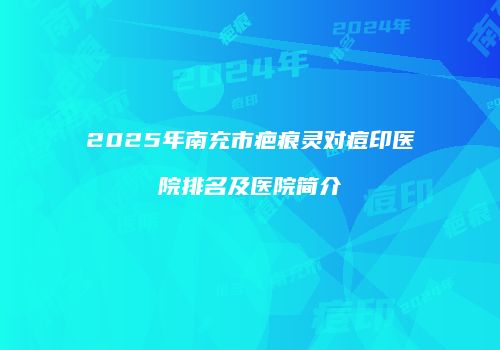 2025年南充市疤痕灵对痘印医院排名及医院简介