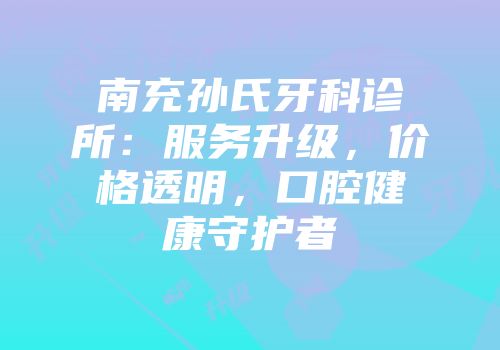 南充孙氏牙科诊所：服务升级，价格透明，口腔健康守护者