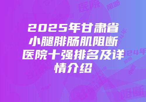 2025年甘肃省小腿腓肠肌阻断医院十强排名及详情介绍