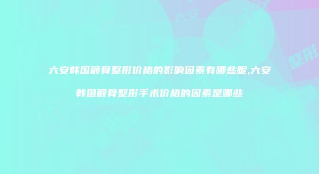 六安韩国颧骨整形价格的影响因素有哪些呢,六安韩国颧骨整形手术价格的因素是哪些
