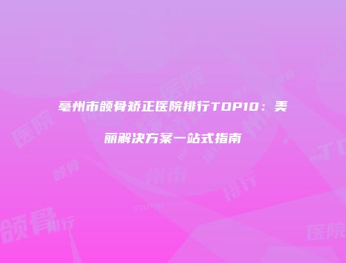 亳州市颌骨矫正医院排行TOP10：美丽解决方案一站式指南