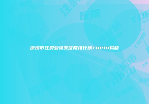 深圳市注射爱贝芙医院排行榜TOP10揭晓