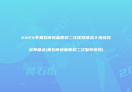 2025年黄石市修复唇裂二次医院排名十强综合名单盘点(黄石市修复唇裂二次整形医院)